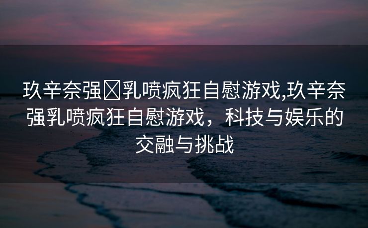 玖辛奈强❌乳喷疯狂自慰游戏,玖辛奈强乳喷疯狂自慰游戏，科技与娱乐的交融与挑战