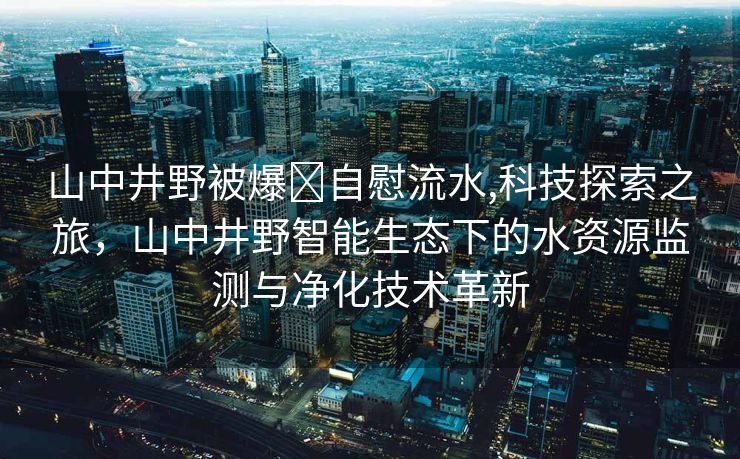 山中井野被爆❌自慰流水,科技探索之旅，山中井野智能生态下的水资源监测与净化技术革新