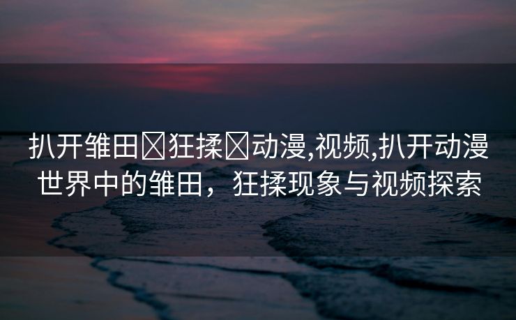 扒开雏田❌狂揉❌动漫,视频,扒开动漫世界中的雏田，狂揉现象与视频探索