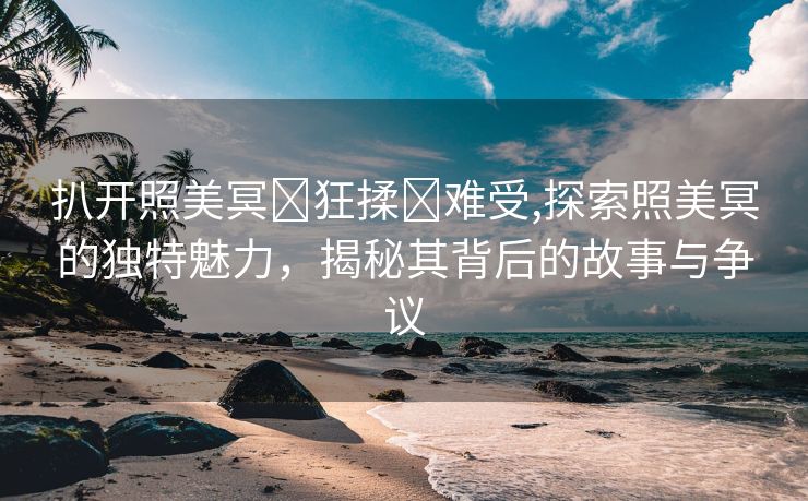 扒开照美冥❌狂揉❌难受,探索照美冥的独特魅力，揭秘其背后的故事与争议