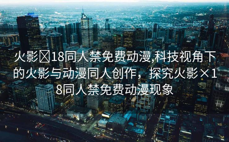 火影❌18同人禁免费动漫,科技视角下的火影与动漫同人创作，探究火影×18同人禁免费动漫现象