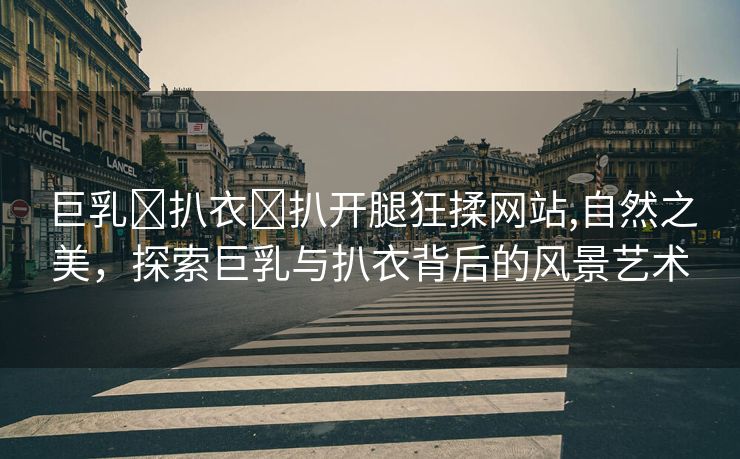 巨乳❌扒衣❌扒开腿狂揉网站,自然之美，探索巨乳与扒衣背后的风景艺术