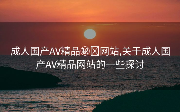 成人国产AV精品㊙️网站,关于成人国产AV精品网站的一些探讨