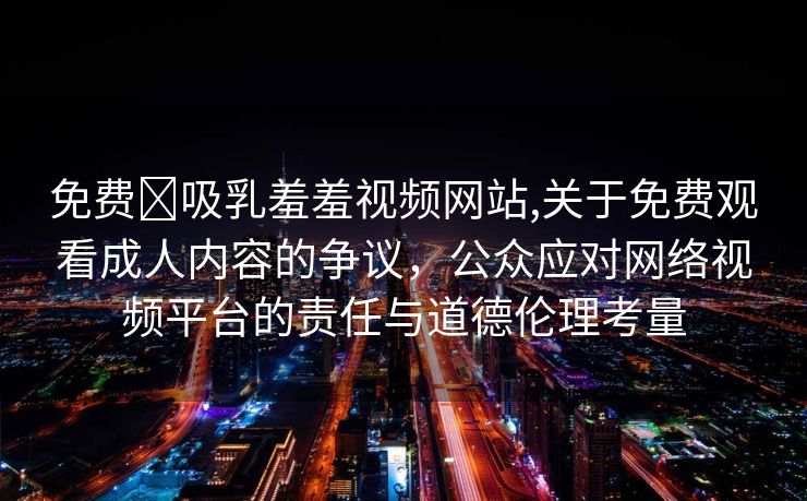 免费❌吸乳羞羞视频网站,关于免费观看成人内容的争议，公众应对网络视频平台的责任与道德伦理考量