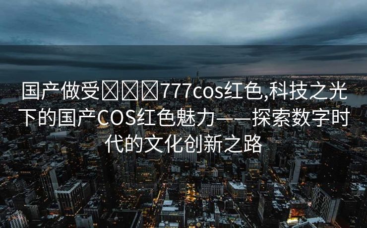 国产做受❌❌❌777cos红色,科技之光下的国产COS红色魅力——探索数字时代的文化创新之路