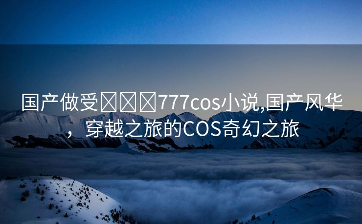 国产做受❌❌❌777cos小说,国产风华，穿越之旅的COS奇幻之旅