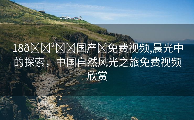 18🈲️➕国产➕免费视频,晨光中的探索，中国自然风光之旅免费视频欣赏