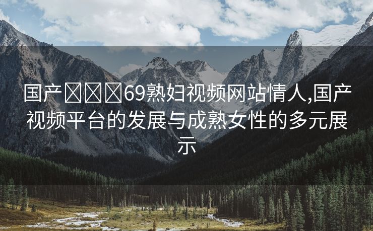 国产❌❌❌69熟妇视频网站情人,国产视频平台的发展与成熟女性的多元展示