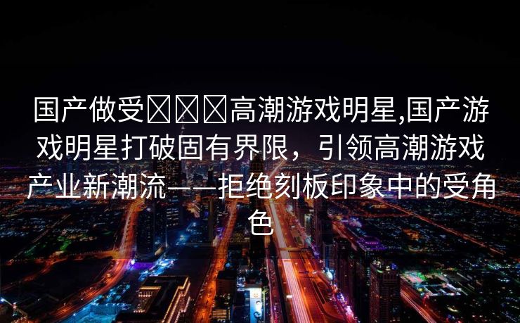 国产做受❌❌❌高潮游戏明星,国产游戏明星打破固有界限，引领高潮游戏产业新潮流——拒绝刻板印象中的受角色