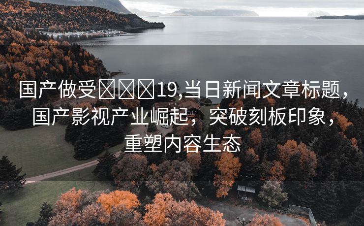 国产做受❌❌❌19,当日新闻文章标题，国产影视产业崛起，突破刻板印象，重塑内容生态