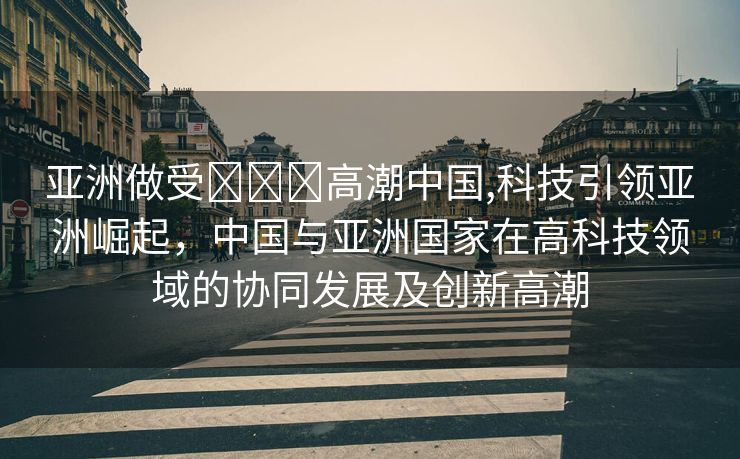 亚洲做受❌❌❌高潮中国,科技引领亚洲崛起，中国与亚洲国家在高科技领域的协同发展及创新高潮