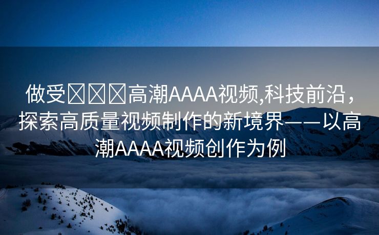 做受❌❌❌高潮AAAA视频,科技前沿，探索高质量视频制作的新境界——以高潮AAAA视频创作为例