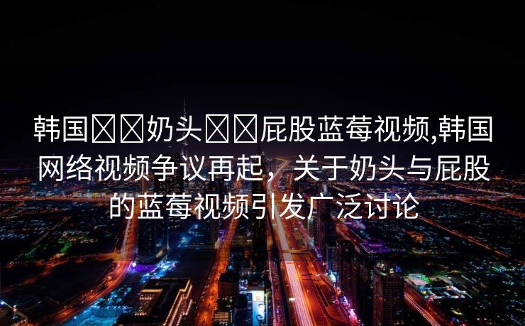 韩国❌❌奶头❌❌屁股蓝莓视频,韩国网络视频争议再起，关于奶头与屁股的蓝莓视频引发广泛讨论