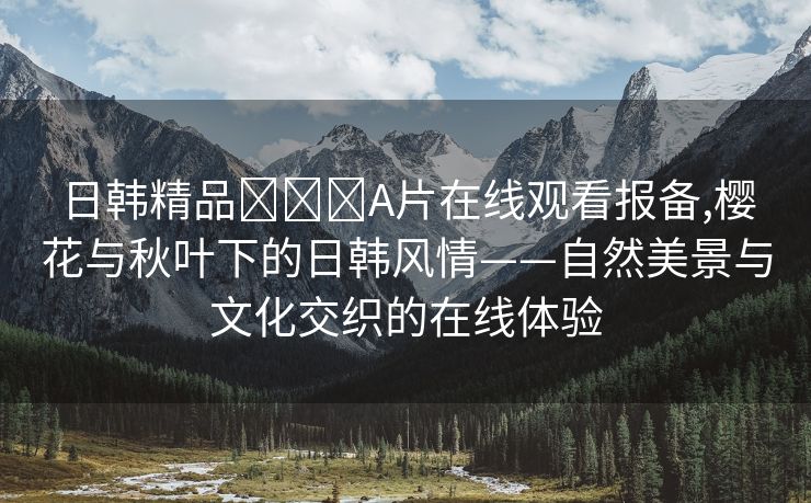 日韩精品❌❌❌A片在线观看报备,樱花与秋叶下的日韩风情——自然美景与文化交织的在线体验