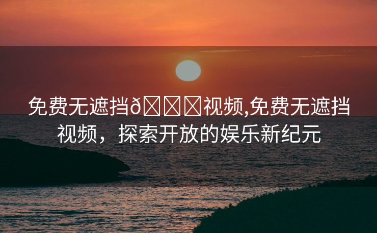 免费无遮挡🔞视频,免费无遮挡视频，探索开放的娱乐新纪元