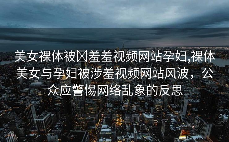 美女裸体被❌羞羞视频网站孕妇,裸体美女与孕妇被涉羞视频网站风波，公众应警惕网络乱象的反思