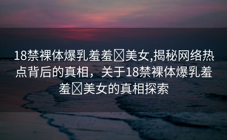 18禁裸体爆乳羞羞❌美女,揭秘网络热点背后的真相，关于18禁裸体爆乳羞羞❌美女的真相探索