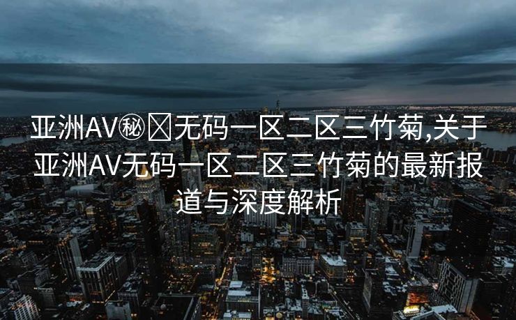 亚洲AV㊙️无码一区二区三竹菊,关于亚洲AV无码一区二区三竹菊的最新报道与深度解析