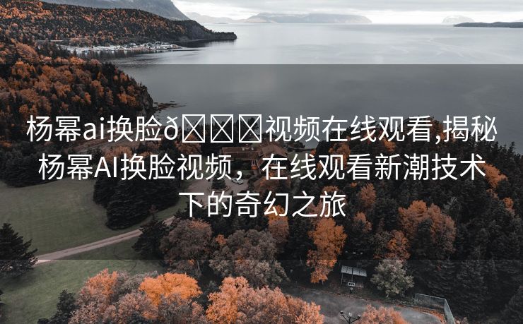 杨幂ai换脸🔞视频在线观看,揭秘杨幂AI换脸视频，在线观看新潮技术下的奇幻之旅