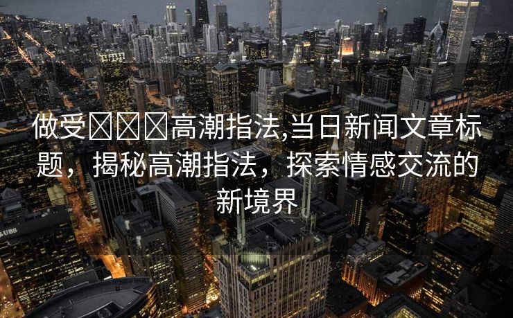 做受❌❌❌高潮指法,当日新闻文章标题，揭秘高潮指法，探索情感交流的新境界