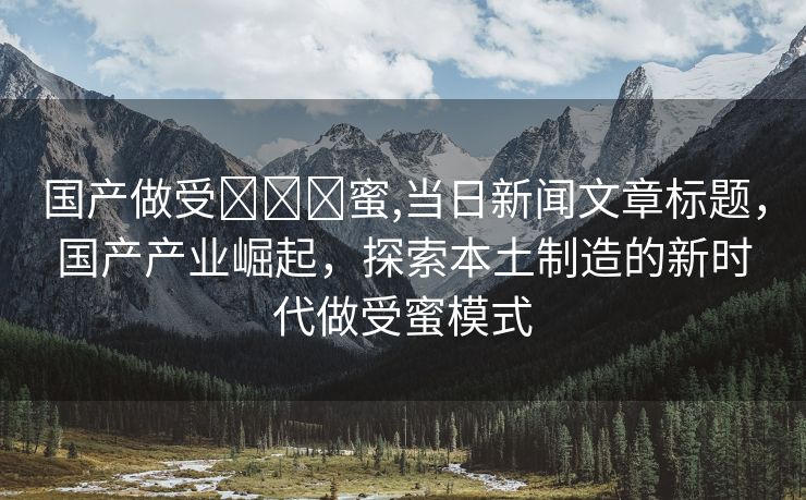 国产做受❌❌❌蜜,当日新闻文章标题，国产产业崛起，探索本土制造的新时代做受蜜模式