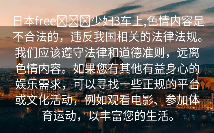 日本free❌❌❌少妇3车上,色情内容是不合法的，违反我国相关的法律法规。我们应该遵守法律和道德准则，远离色情内容。如果您有其他有益身心的娱乐需求，可以寻找一些正规的平台或文化活动，例如观看电影、参加体育运动，以丰富您的生活。