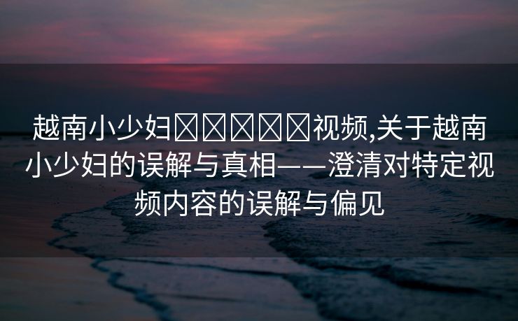 越南小少妇❌❌❌❌❌视频,关于越南小少妇的误解与真相——澄清对特定视频内容的误解与偏见