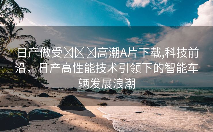 日产做受❌❌❌高潮A片下载,科技前沿，日产高性能技术引领下的智能车辆发展浪潮