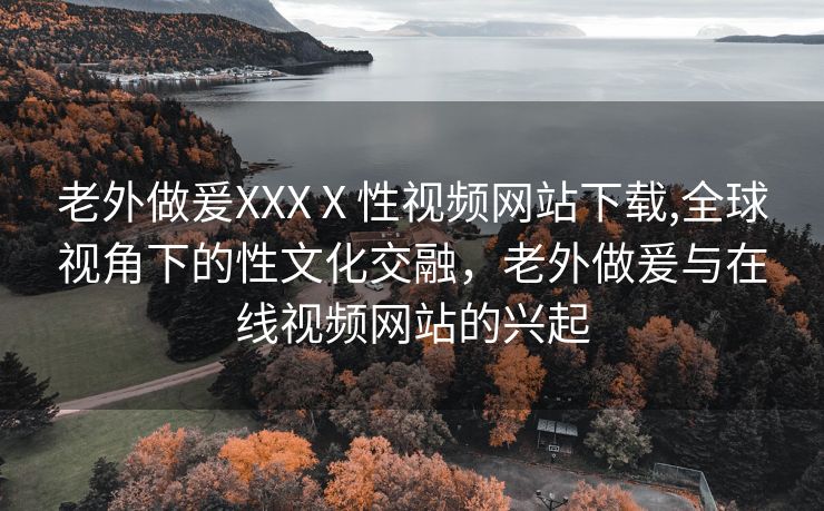 老外做爰XXXⅩ性视频网站下载,全球视角下的性文化交融，老外做爰与在线视频网站的兴起