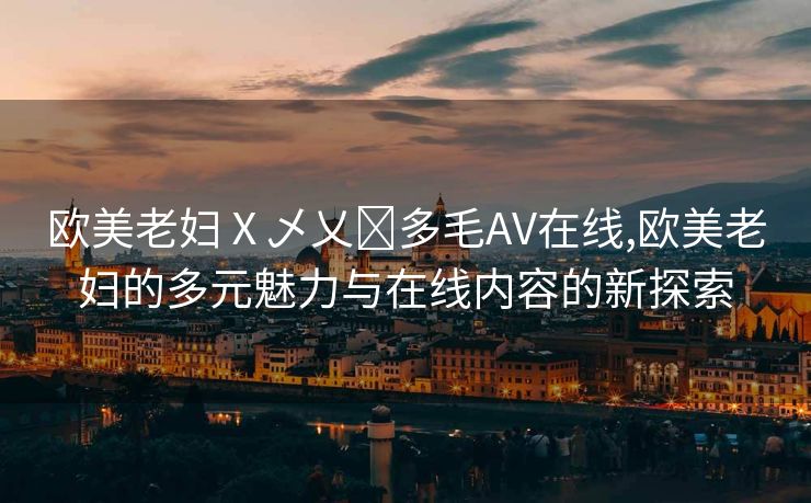 欧美老妇Ⅹ乄乂❌多毛AV在线,欧美老妇的多元魅力与在线内容的新探索