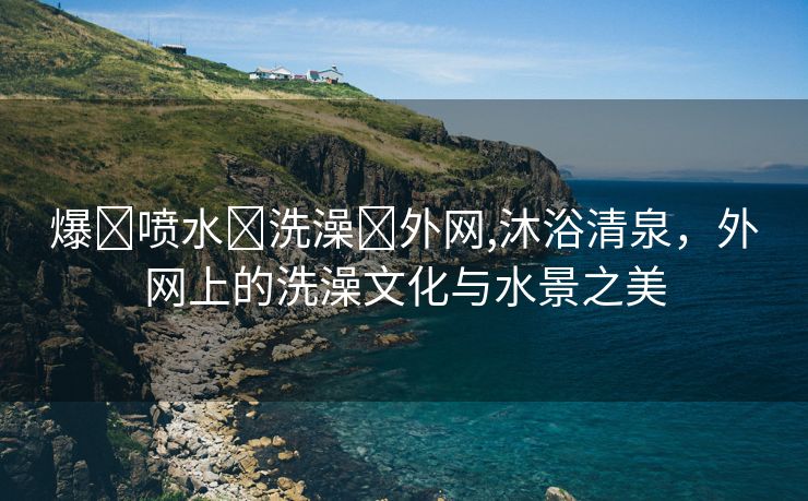 爆❌喷水❌洗澡❌外网,沐浴清泉，外网上的洗澡文化与水景之美