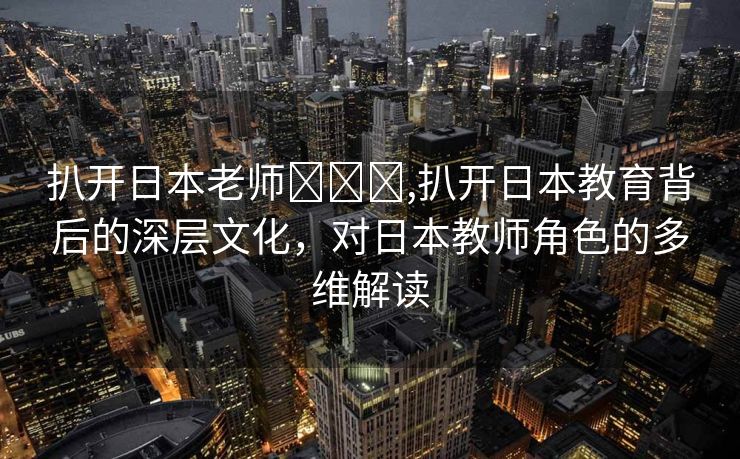 扒开日本老师❌❌❌,扒开日本教育背后的深层文化，对日本教师角色的多维解读