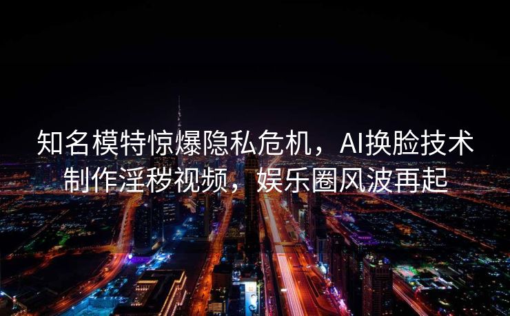 知名模特惊爆隐私危机，AI换脸技术制作淫秽视频，娱乐圈风波再起