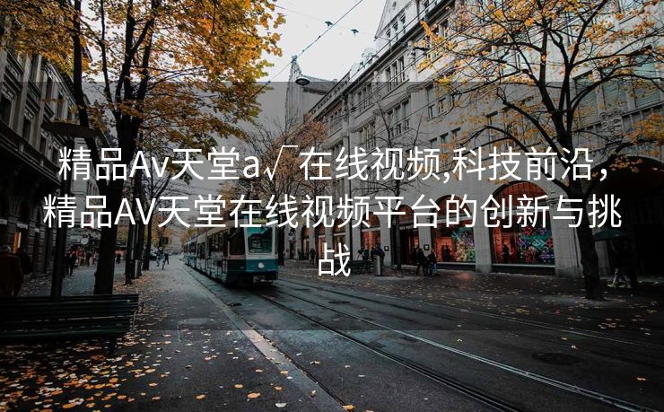 精品Av天堂a√在线视频,科技前沿，精品AV天堂在线视频平台的创新与挑战