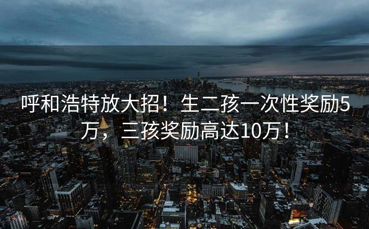 呼和浩特放大招！生二孩一次性奖励5万，三孩奖励高达10万！