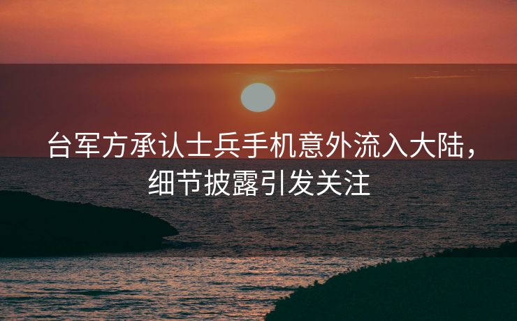 台军方承认士兵手机意外流入大陆，细节披露引发关注