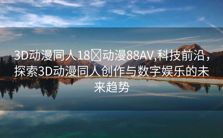 3D动漫同人18❌动漫88AV,科技前沿，探索3D动漫同人创作与数字娱乐的未来趋势