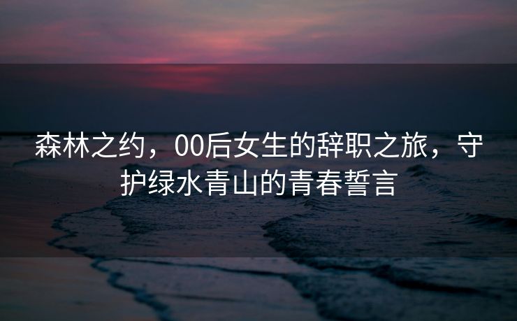 森林之约，00后女生的辞职之旅，守护绿水青山的青春誓言