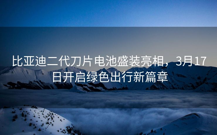 比亚迪二代刀片电池盛装亮相，3月17日开启绿色出行新篇章