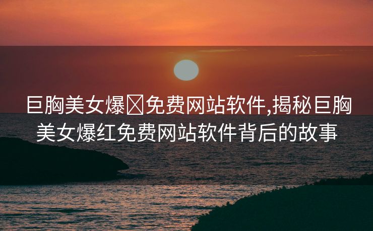 巨胸美女爆❌免费网站软件,揭秘巨胸美女爆红免费网站软件背后的故事