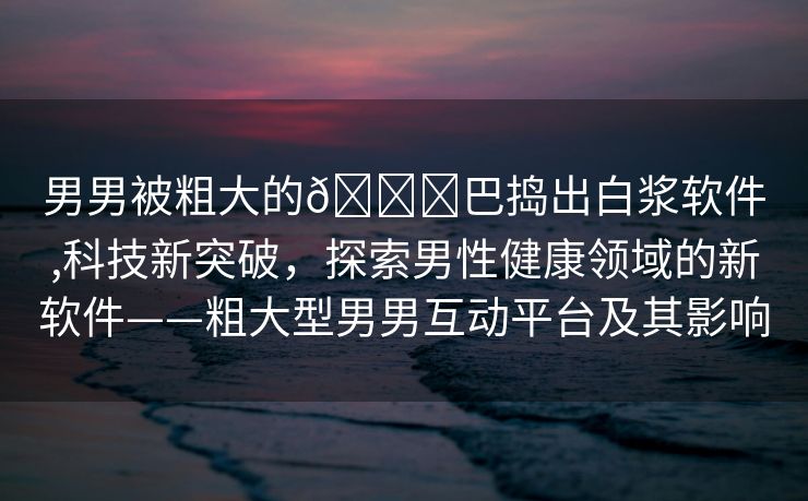 男男被粗大的🐔巴捣出白浆软件,科技新突破，探索男性健康领域的新软件——粗大型男男互动平台及其影响