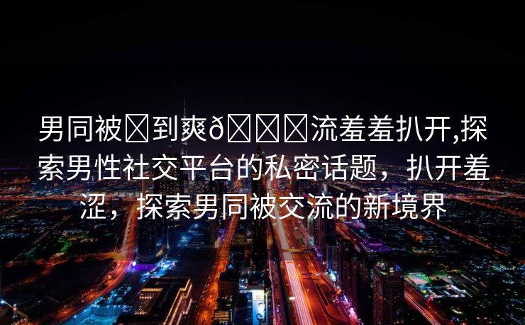 男同被❌到爽🔞流羞羞扒开,探索男性社交平台的私密话题，扒开羞涩，探索男同被交流的新境界