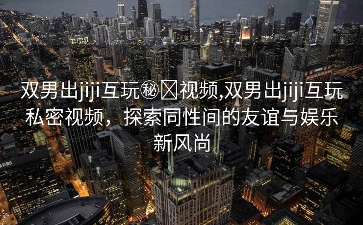 双男出jiji互玩㊙️视频,双男出jiji互玩私密视频，探索同性间的友谊与娱乐新风尚