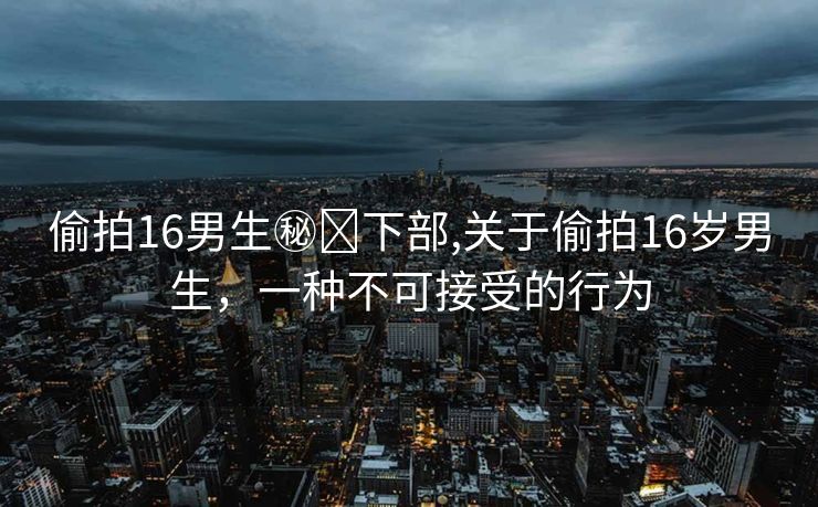 偷拍16男生㊙️下部,关于偷拍16岁男生，一种不可接受的行为