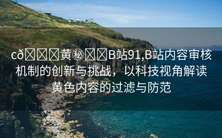 c🔞黄㊙️❌B站91,B站内容审核机制的创新与挑战，以科技视角解读黄色内容的过滤与防范