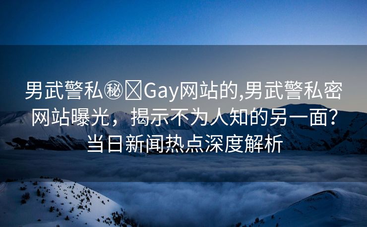 男武警私㊙️Gay网站的,男武警私密网站曝光，揭示不为人知的另一面？当日新闻热点深度解析