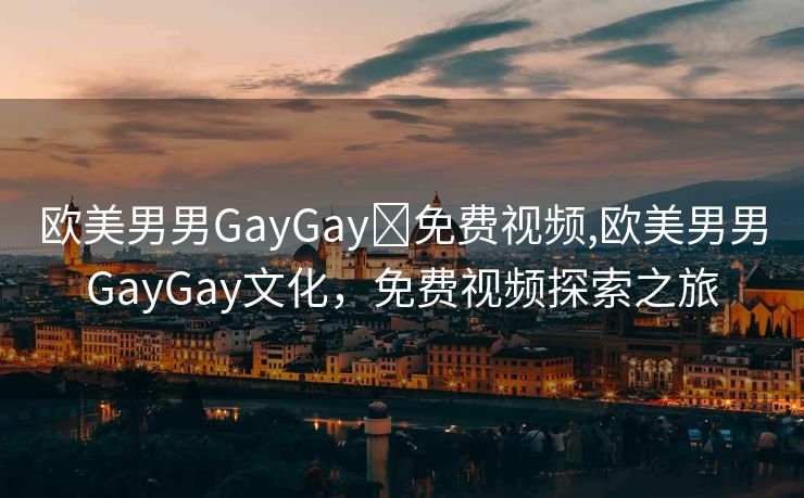 欧美男男GayGay✅免费视频,欧美男男GayGay文化，免费视频探索之旅