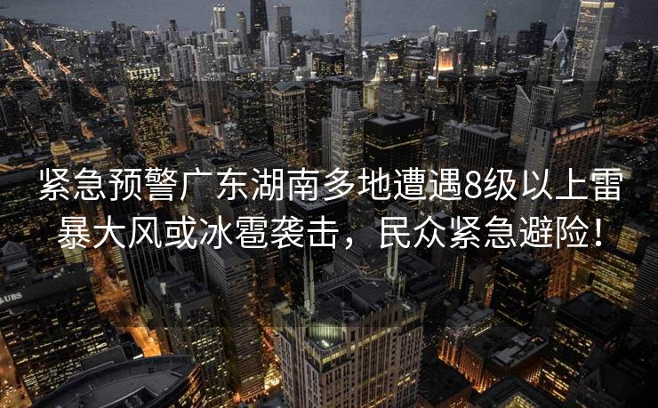 紧急预警广东湖南多地遭遇8级以上雷暴大风或冰雹袭击，民众紧急避险！