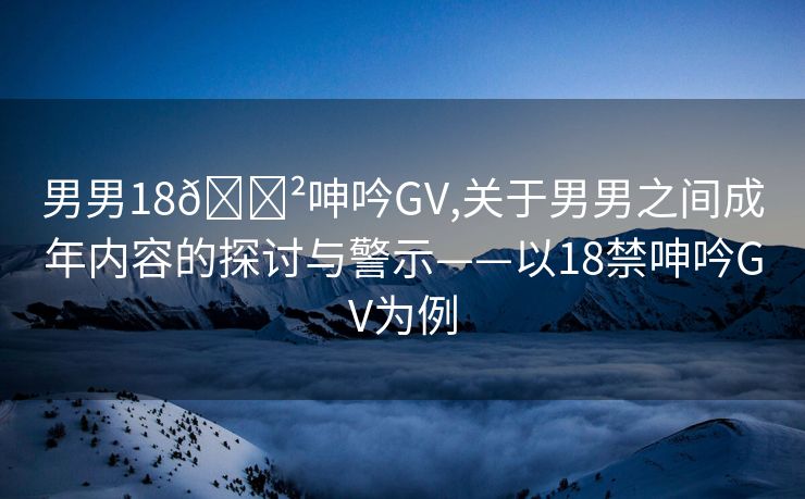 男男18🈲呻吟GV,关于男男之间成年内容的探讨与警示——以18禁呻吟GV为例