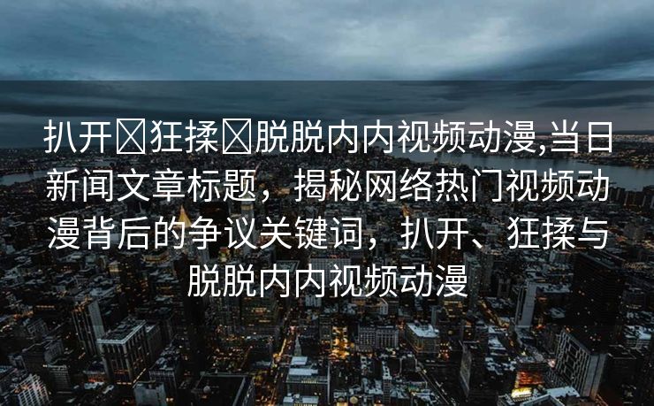 扒开❌狂揉❌脱脱内内视频动漫,当日新闻文章标题，揭秘网络热门视频动漫背后的争议关键词，扒开、狂揉与脱脱内内视频动漫